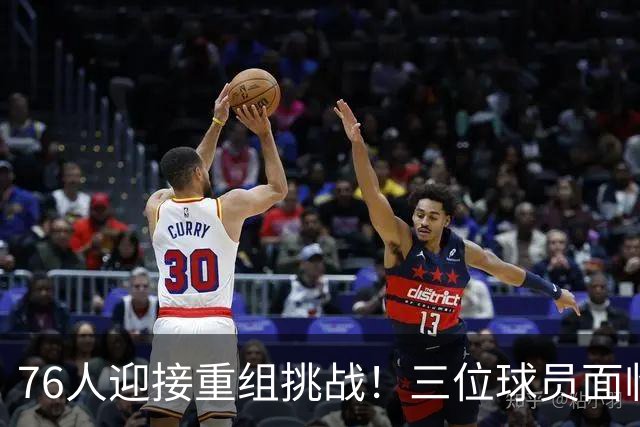 76人迎接重组挑战！三位球员面临交易风险